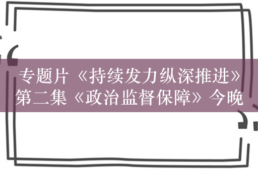 专题片《持续发力纵深推进》第二集《政治监督保障》今晚开播