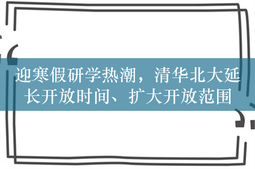 迎寒假研学热潮，清华北大延长开放时间、扩大开放范围