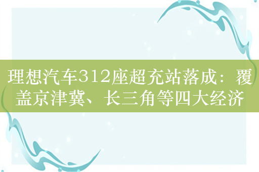 理想汽车312座超充站落成：覆盖京津冀、长三角等四大经济带 