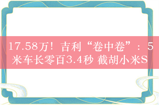 17.58万！吉利“卷中卷”：5米车长零百3.4秒 截胡小米SU7