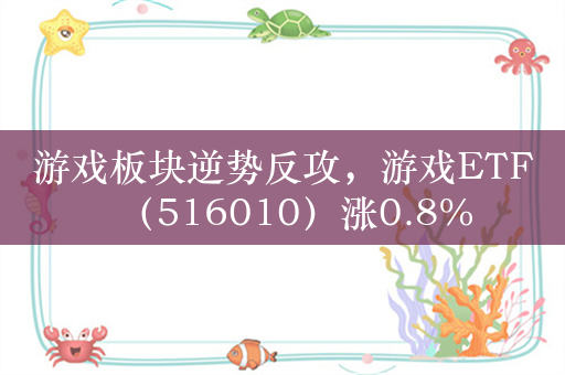 游戏板块逆势反攻，游戏ETF（516010）涨0.8%