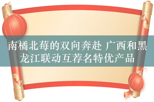 南橘北莓的双向奔赴 广西和黑龙江联动互荐名特优产品