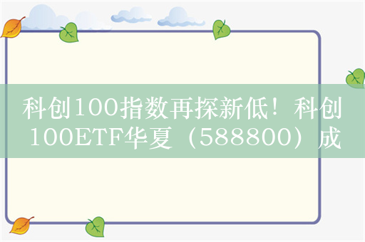 科创100指数再探新低！科创100ETF华夏（588800）成交活跃