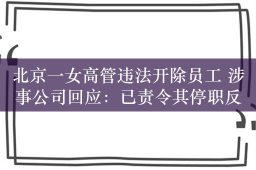 北京一女高管违法开除员工 涉事公司回应：已责令其停职反省并严肃处理