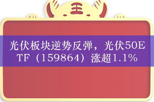 光伏板块逆势反弹，光伏50ETF（159864）涨超1.1%