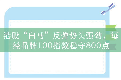 港股“白马”反弹势头强劲，每经品牌100指数稳守800点