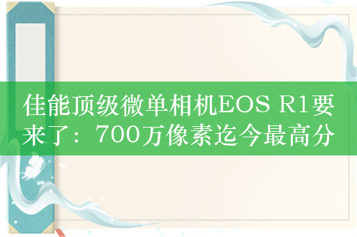 佳能顶级微单相机EOS R1要来了：700万像素迄今最高分辨率