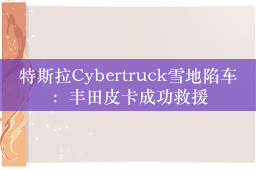 特斯拉Cybertruck雪地陷车：丰田皮卡成功救援