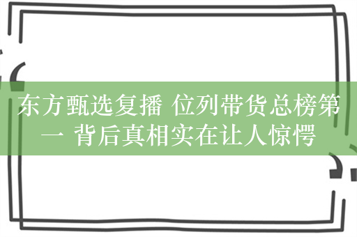 东方甄选复播 位列带货总榜第一 背后真相实在让人惊愕