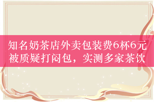 知名奶茶店外卖包装费6杯6元被质疑打闷包，实测多家茶饮铺