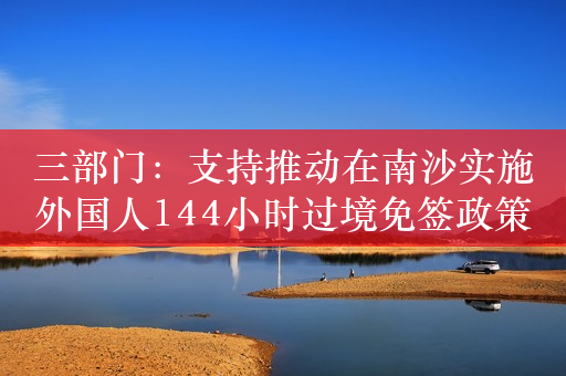 三部门：支持推动在南沙实施外国人144小时过境免签政策