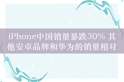 iPhone中国销量暴跌30% 其他安卓品牌和华为的销量相对稳定