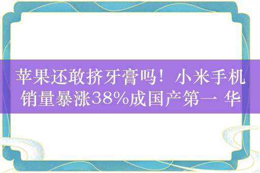 苹果还敢挤牙膏吗！小米手机销量暴涨38%成国产第一 华为王者归来