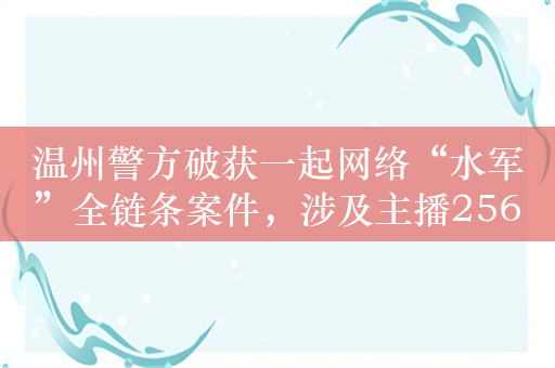 温州警方破获一起网络“水军”全链条案件，涉及主播256人