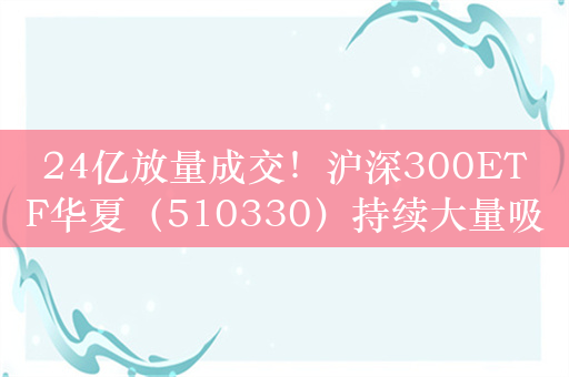 24亿放量成交！沪深300ETF华夏（510330）持续大量吸金