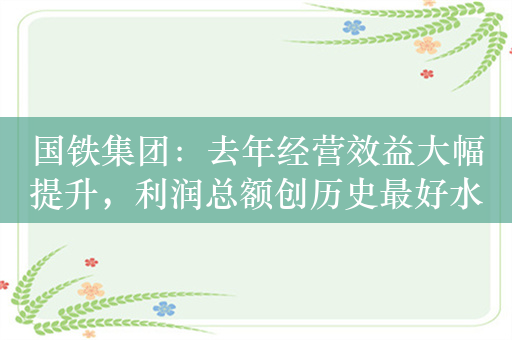 国铁集团：去年经营效益大幅提升，利润总额创历史最好水平