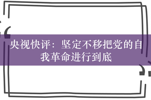 央视快评：坚定不移把党的自我革命进行到底