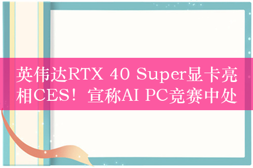 英伟达RTX 40 Super显卡亮相CES！宣称AI PC竞赛中处于领先地位