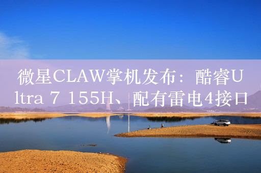 微星CLAW掌机发布：酷睿Ultra 7 155H、配有雷电4接口