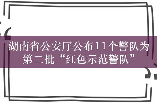 湖南省公安厅公布11个警队为第二批“红色示范警队”