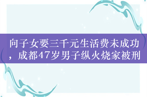 向子女要三千元生活费未成功，成都47岁男子纵火烧家被刑拘