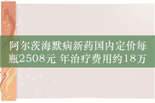 阿尔茨海默病新药国内定价每瓶2508元 年治疗费用约18万元