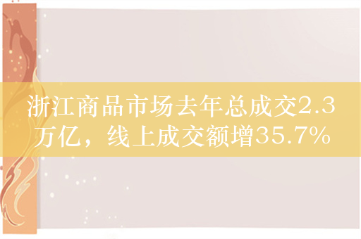 浙江商品市场去年总成交2.3万亿，线上成交额增35.7%