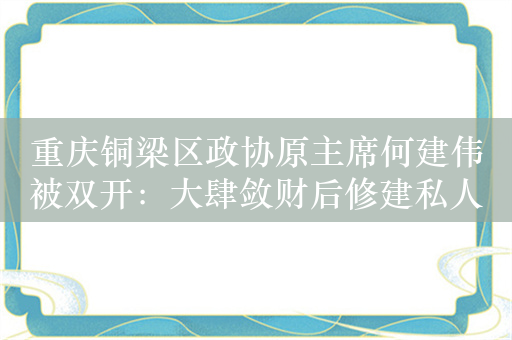 重庆铜梁区政协原主席何建伟被双开：大肆敛财后修建私人豪宅