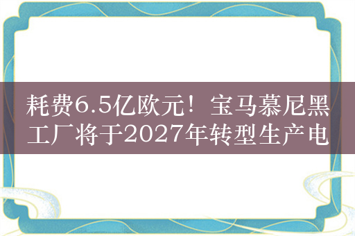 耗费6.5亿欧元！宝马慕尼黑工厂将于2027年转型生产电动汽车