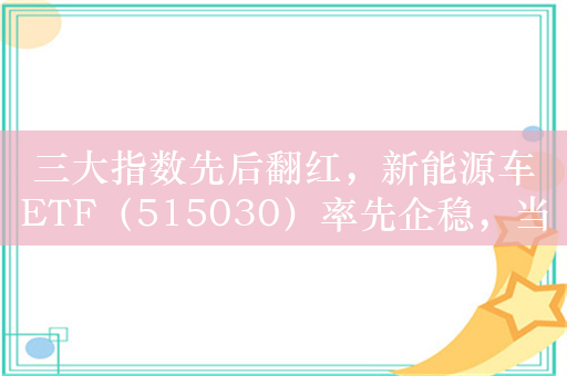 三大指数先后翻红，新能源车ETF（515030）率先企稳，当升科技涨超2%