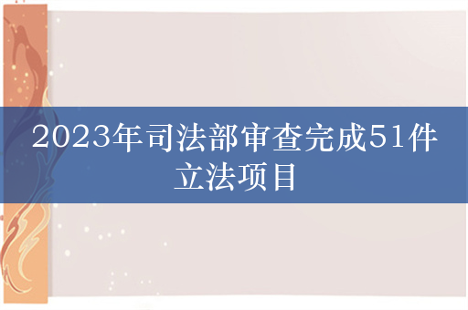 2023年司法部审查完成51件立法项目