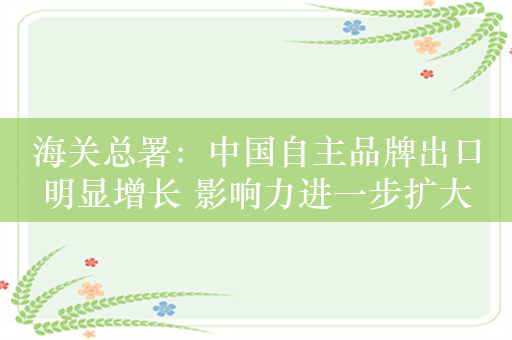 海关总署：中国自主品牌出口明显增长 影响力进一步扩大