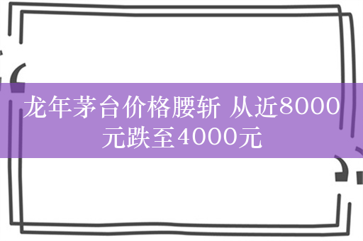 龙年茅台价格腰斩 从近8000元跌至4000元