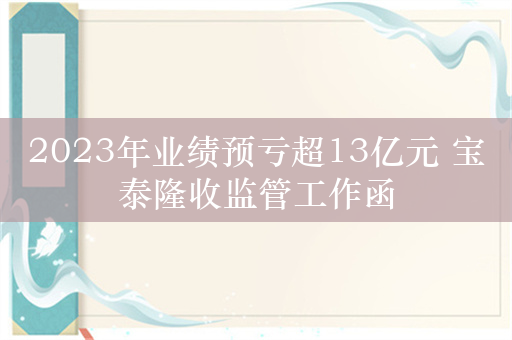 2023年业绩预亏超13亿元 宝泰隆收监管工作函