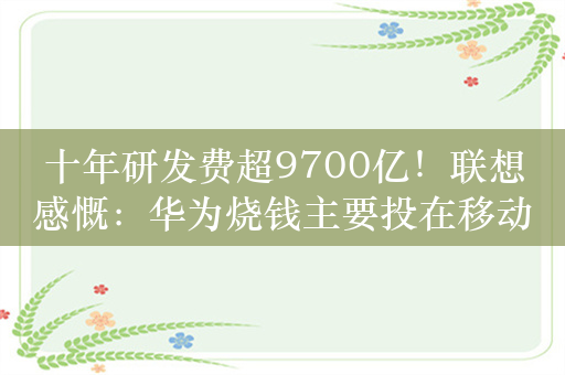 十年研发费超9700亿！联想感慨：华为烧钱主要投在移动通信标准上