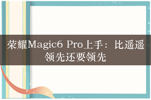 荣耀Magic6 Pro上手：比遥遥领先还要领先