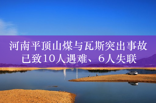 河南平顶山煤与瓦斯突出事故已致10人遇难、6人失联