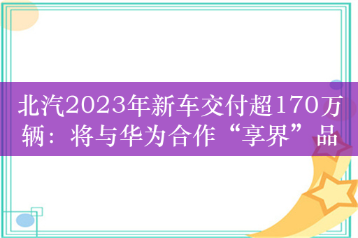 北汽2023年新车交付超170万辆：将与华为合作“享界”品牌