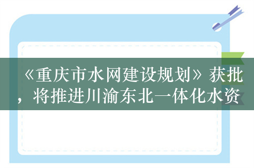 《重庆市水网建设规划》获批，将推进川渝东北一体化水资源配置等工程