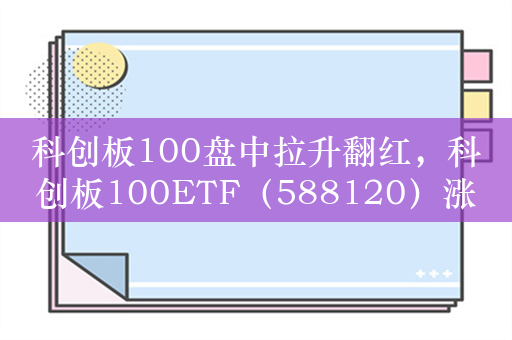 科创板100盘中拉升翻红，科创板100ETF（588120）涨0.2%，成交额超1.5亿元