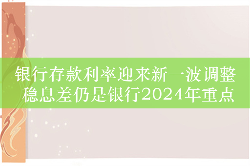 银行存款利率迎来新一波调整 稳息差仍是银行2024年重点工作