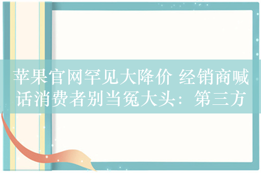 苹果官网罕见大降价 经销商喊话消费者别当冤大头：第三方还能便宜千元