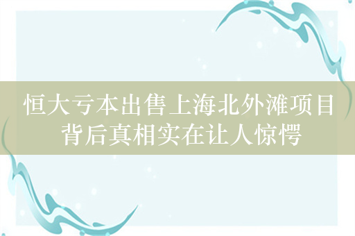 恒大亏本出售上海北外滩项目 背后真相实在让人惊愕