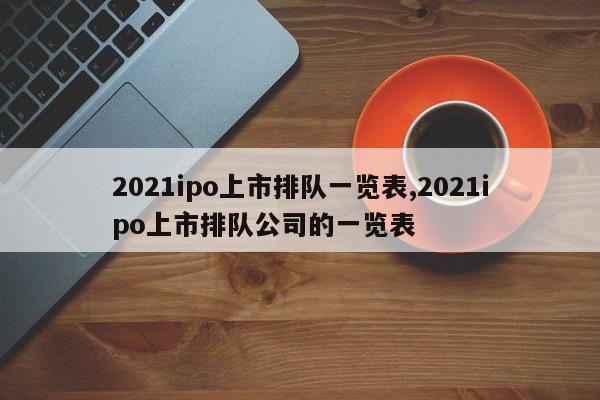 2021ipo上市排队一览表,2021ipo上市排队公司的一览表