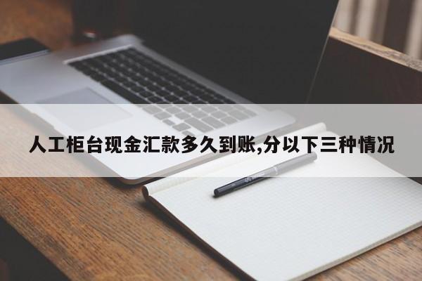 人工柜台现金汇款多久到账,分以下三种情况