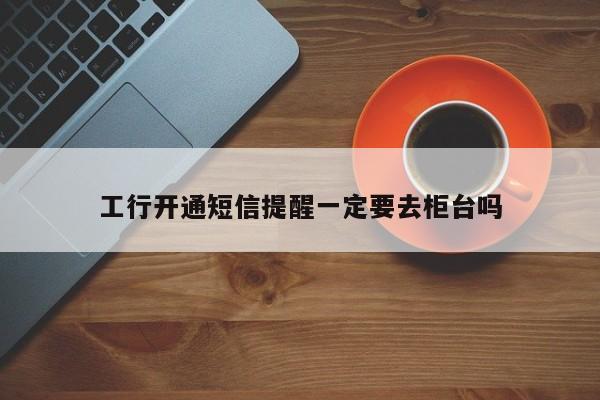 工行开通短信提醒一定要去柜台吗