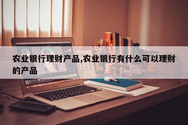 农业银行理财产品,农业银行有什么可以理财的产品