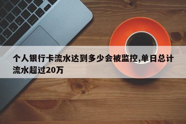 个人银行卡流水达到多少会被监控,单日总计流水超过20万