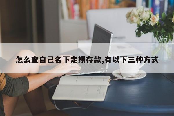 怎么查自己名下定期存款,有以下三种方式