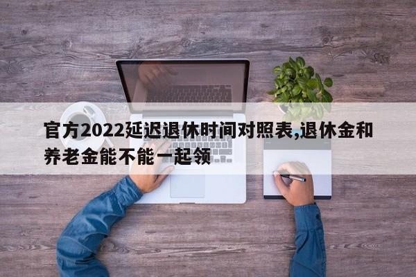 官方2022延迟退休时间对照表,退休金和养老金能不能一起领